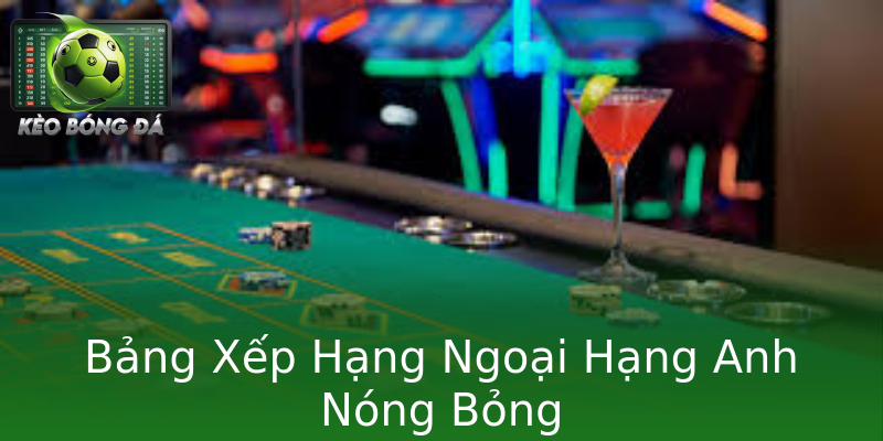 Bảng Xếp Hạng Ngoại Hạng Anh Nóng Bỏng Bảng Xếp Hạng Ngoại Hạng Anh Nóng Bỏng