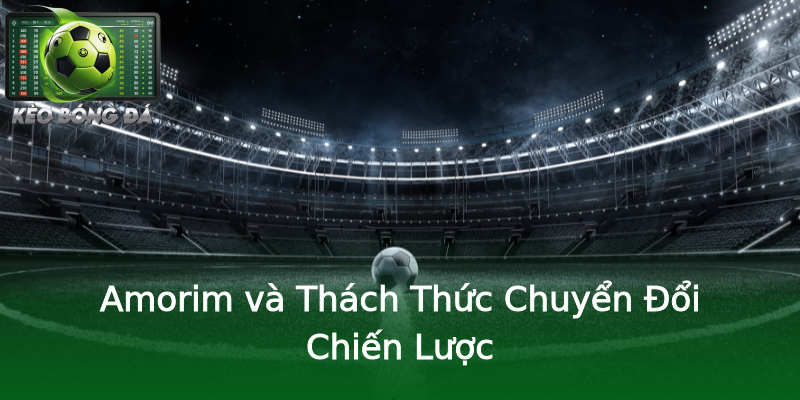 Amorim và Thách Thức Chuyển Đổi Chiến Lược Amorim và Thách Thức Chuyển Đổi Chiến Lược