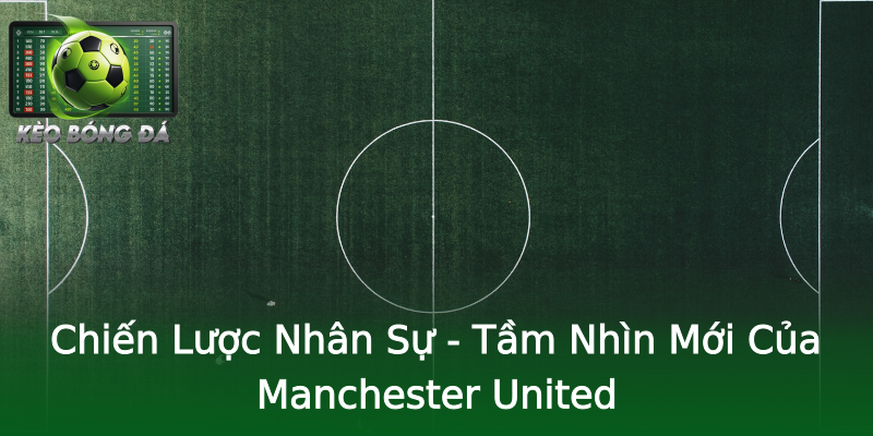 Chiến Lược Nhân Sự - Tầm Nhìn Mới Của Manchester United Chiến Lược Nhân Sự - Tầm Nhìn Mới Của Manchester United