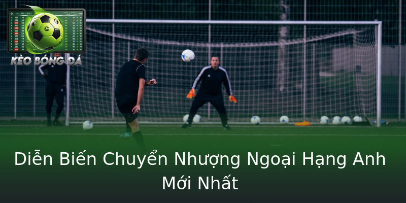 Diễn Biến Chuyển Nhượng Ngoại Hạng Anh Mới Nhất Diễn Biến Chuyển Nhượng Ngoại Hạng Anh Mới Nhất