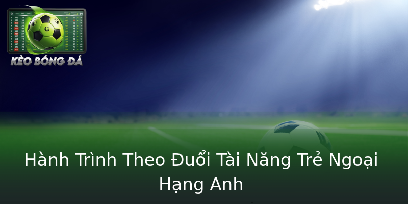 Hành Trình Theo Đuổi Tài Năng Trẻ Ngoại Hạng Anh Hành Trình Theo Đuổi Tài Năng Trẻ Ngoại Hạng Anh