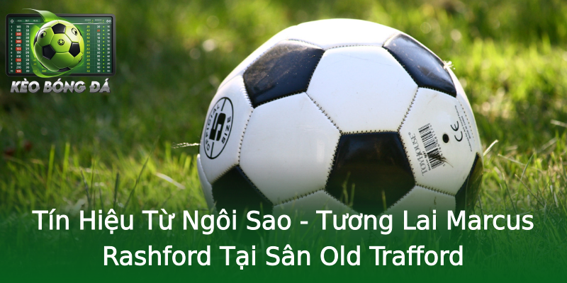 Tín Hiệu Từ Ngôi Sao - Tương Lai Marcus Rashford Tại Sân Old Trafford Tín Hiệu Từ Ngôi Sao - Tương Lai Marcus Rashford Tại Sân Old Trafford