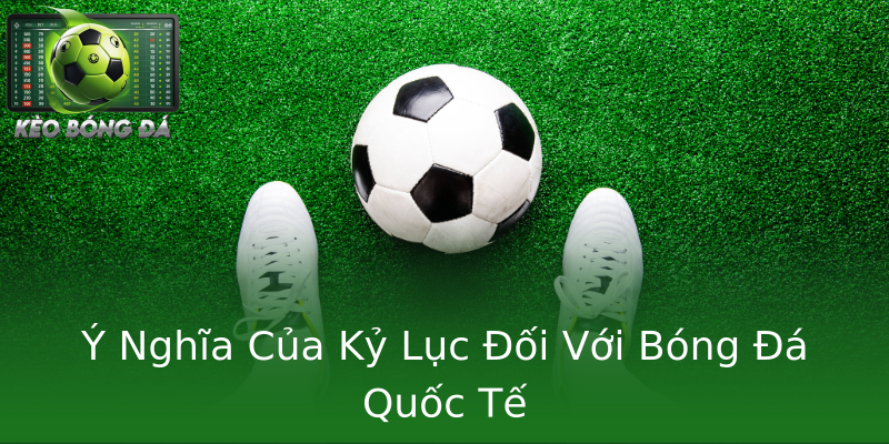 Ý Nghĩa Của Kỷ Lục Đối Với Bóng Đá Quốc Tế Ý Nghĩa Của Kỷ Lục Đối Với Bóng Đá Quốc Tế