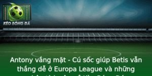 Antony vắng mặt - Cú sốc giúp Betis vẫn thắng dễ ở Europa League và những phân tích sâu về Kèo Bóng Đá 2 Antony Vang Mat Cu Soc Giup Betis Van Thang De O Europa League Va Nhung Phan Tich Sau Ve Keo Bong A