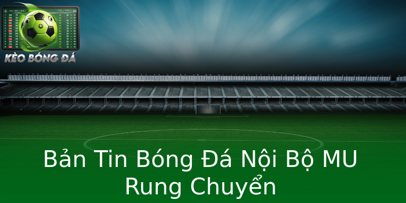 Bản Tin Bóng Đá Nội Bộ MU Rung Chuyển Bản Tin Bóng Đá Nội Bộ MU Rung Chuyển