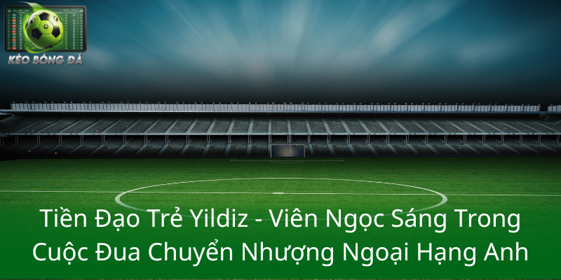 Tiền Đạo Trẻ Yildiz - Viên Ngọc Sáng Trong Cuộc Đua Chuyển Nhượng Ngoại Hạng Anh Bong Da