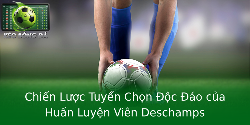 Chiến Lược Tuyển Chọn Độc Đáo của Huấn Luyện Viên Deschamps Chiến Lược Tuyển Chọn Độc Đáo của Huấn Luyện Viên Deschamps