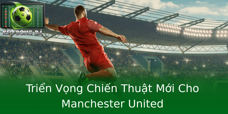 Triển Vọng Chiến Thuật Mới Cho Manchester United Triển Vọng Chiến Thuật Mới Cho Manchester United